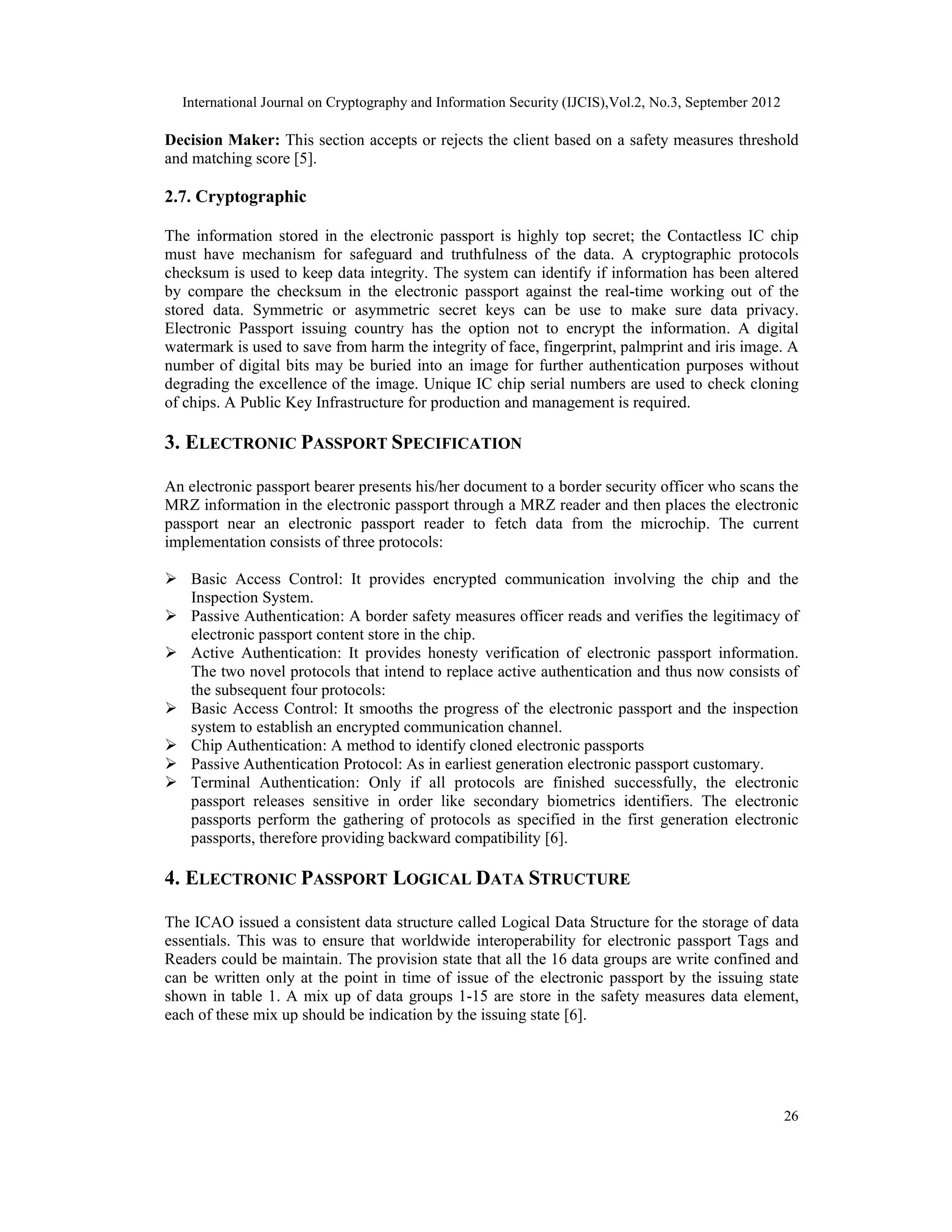 International Journal on Cryptography and Information Security (IJCIS),Vol.2, No.3, September 2012
26
Decision Maker: This section accepts or rejects the client based on a safety measures threshold
and matching score [5].
2.7. Cryptographic
The information stored in the electronic passport is highly top secret; the Contactless IC chip
must have mechanism for safeguard and truthfulness of the data. A cryptographic protocols
checksum is used to keep data integrity. The system can identify if information has been altered
by compare the checksum in the electronic passport against the real-time working out of the
stored data. Symmetric or asymmetric secret keys can be use to make sure data privacy.
Electronic Passport issuing country has the option not to encrypt the information. A digital
watermark is used to save from harm the integrity of face, fingerprint, palmprint and iris image. A
number of digital bits may be buried into an image for further authentication purposes without
degrading the excellence of the image. Unique IC chip serial numbers are used to check cloning
of chips. A Public Key Infrastructure for production and management is required.
3. ELECTRONIC PASSPORT SPECIFICATION
An electronic passport bearer presents his/her document to a border security officer who scans the
MRZ information in the electronic passport through a MRZ reader and then places the electronic
passport near an electronic passport reader to fetch data from the microchip. The current
implementation consists of three protocols:
 Basic Access Control: It provides encrypted communication involving the chip and the
Inspection System.
 Passive Authentication: A border safety measures officer reads and verifies the legitimacy of
electronic passport content store in the chip.
 Active Authentication: It provides honesty verification of electronic passport information.
The two novel protocols that intend to replace active authentication and thus now consists of
the subsequent four protocols:
 Basic Access Control: It smooths the progress of the electronic passport and the inspection
system to establish an encrypted communication channel.
 Chip Authentication: A method to identify cloned electronic passports
 Passive Authentication Protocol: As in earliest generation electronic passport customary.
 Terminal Authentication: Only if all protocols are finished successfully, the electronic
passport releases sensitive in order like secondary biometrics identifiers. The electronic
passports perform the gathering of protocols as specified in the first generation electronic
passports, therefore providing backward compatibility [6].
4. ELECTRONIC PASSPORT LOGICAL DATA STRUCTURE
The ICAO issued a consistent data structure called Logical Data Structure for the storage of data
essentials. This was to ensure that worldwide interoperability for electronic passport Tags and
Readers could be maintain. The provision state that all the 16 data groups are write confined and
can be written only at the point in time of issue of the electronic passport by the issuing state
shown in table 1. A mix up of data groups 1-15 are store in the safety measures data element,
each of these mix up should be indication by the issuing state [6].
 