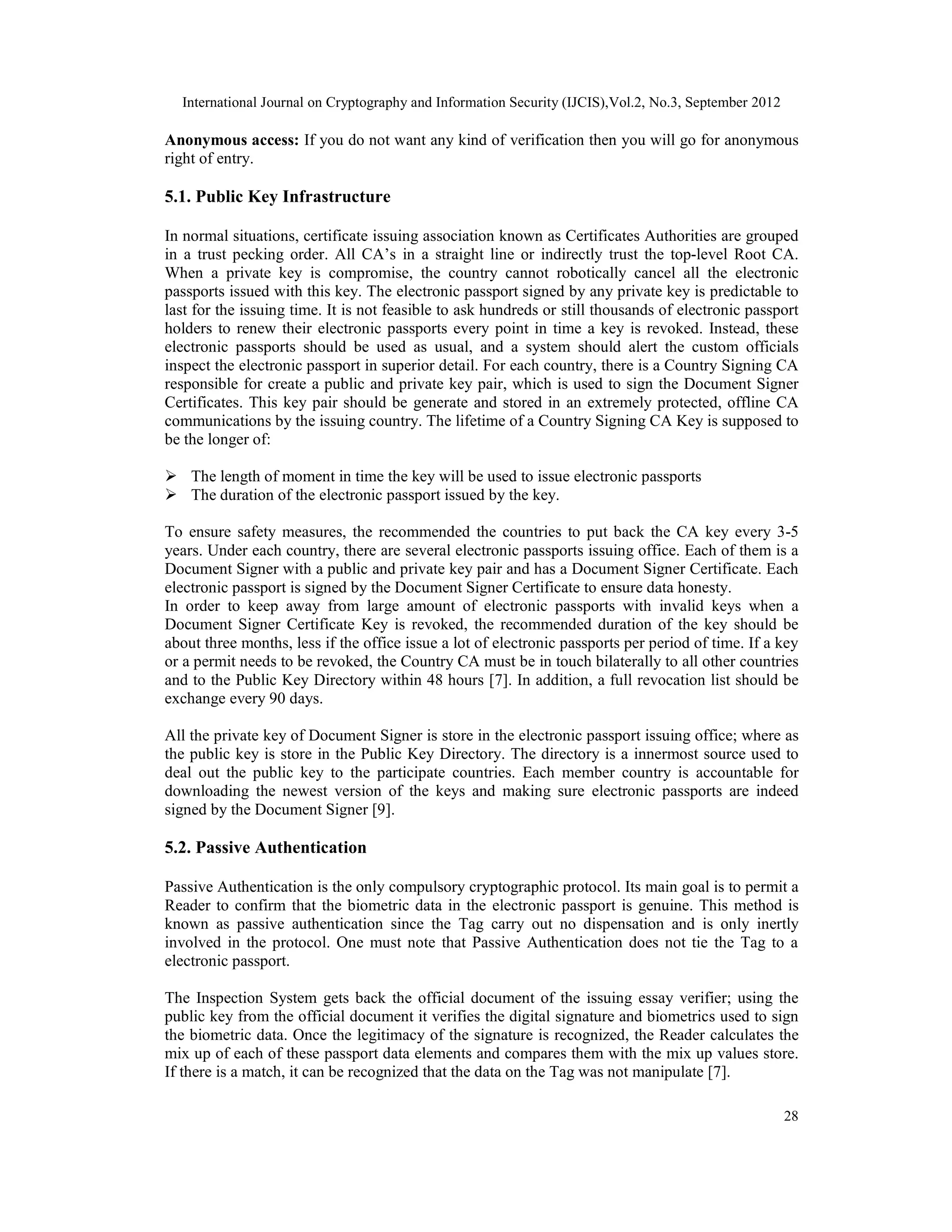 International Journal on Cryptography and Information Security (IJCIS),Vol.2, No.3, September 2012
28
Anonymous access: If you do not want any kind of verification then you will go for anonymous
right of entry.
5.1. Public Key Infrastructure
In normal situations, certificate issuing association known as Certificates Authorities are grouped
in a trust pecking order. All CA’s in a straight line or indirectly trust the top-level Root CA.
When a private key is compromise, the country cannot robotically cancel all the electronic
passports issued with this key. The electronic passport signed by any private key is predictable to
last for the issuing time. It is not feasible to ask hundreds or still thousands of electronic passport
holders to renew their electronic passports every point in time a key is revoked. Instead, these
electronic passports should be used as usual, and a system should alert the custom officials
inspect the electronic passport in superior detail. For each country, there is a Country Signing CA
responsible for create a public and private key pair, which is used to sign the Document Signer
Certificates. This key pair should be generate and stored in an extremely protected, offline CA
communications by the issuing country. The lifetime of a Country Signing CA Key is supposed to
be the longer of:
 The length of moment in time the key will be used to issue electronic passports
 The duration of the electronic passport issued by the key.
To ensure safety measures, the recommended the countries to put back the CA key every 3-5
years. Under each country, there are several electronic passports issuing office. Each of them is a
Document Signer with a public and private key pair and has a Document Signer Certificate. Each
electronic passport is signed by the Document Signer Certificate to ensure data honesty.
In order to keep away from large amount of electronic passports with invalid keys when a
Document Signer Certificate Key is revoked, the recommended duration of the key should be
about three months, less if the office issue a lot of electronic passports per period of time. If a key
or a permit needs to be revoked, the Country CA must be in touch bilaterally to all other countries
and to the Public Key Directory within 48 hours [7]. In addition, a full revocation list should be
exchange every 90 days.
All the private key of Document Signer is store in the electronic passport issuing office; where as
the public key is store in the Public Key Directory. The directory is a innermost source used to
deal out the public key to the participate countries. Each member country is accountable for
downloading the newest version of the keys and making sure electronic passports are indeed
signed by the Document Signer [9].
5.2. Passive Authentication
Passive Authentication is the only compulsory cryptographic protocol. Its main goal is to permit a
Reader to confirm that the biometric data in the electronic passport is genuine. This method is
known as passive authentication since the Tag carry out no dispensation and is only inertly
involved in the protocol. One must note that Passive Authentication does not tie the Tag to a
electronic passport.
The Inspection System gets back the official document of the issuing essay verifier; using the
public key from the official document it verifies the digital signature and biometrics used to sign
the biometric data. Once the legitimacy of the signature is recognized, the Reader calculates the
mix up of each of these passport data elements and compares them with the mix up values store.
If there is a match, it can be recognized that the data on the Tag was not manipulate [7].
 