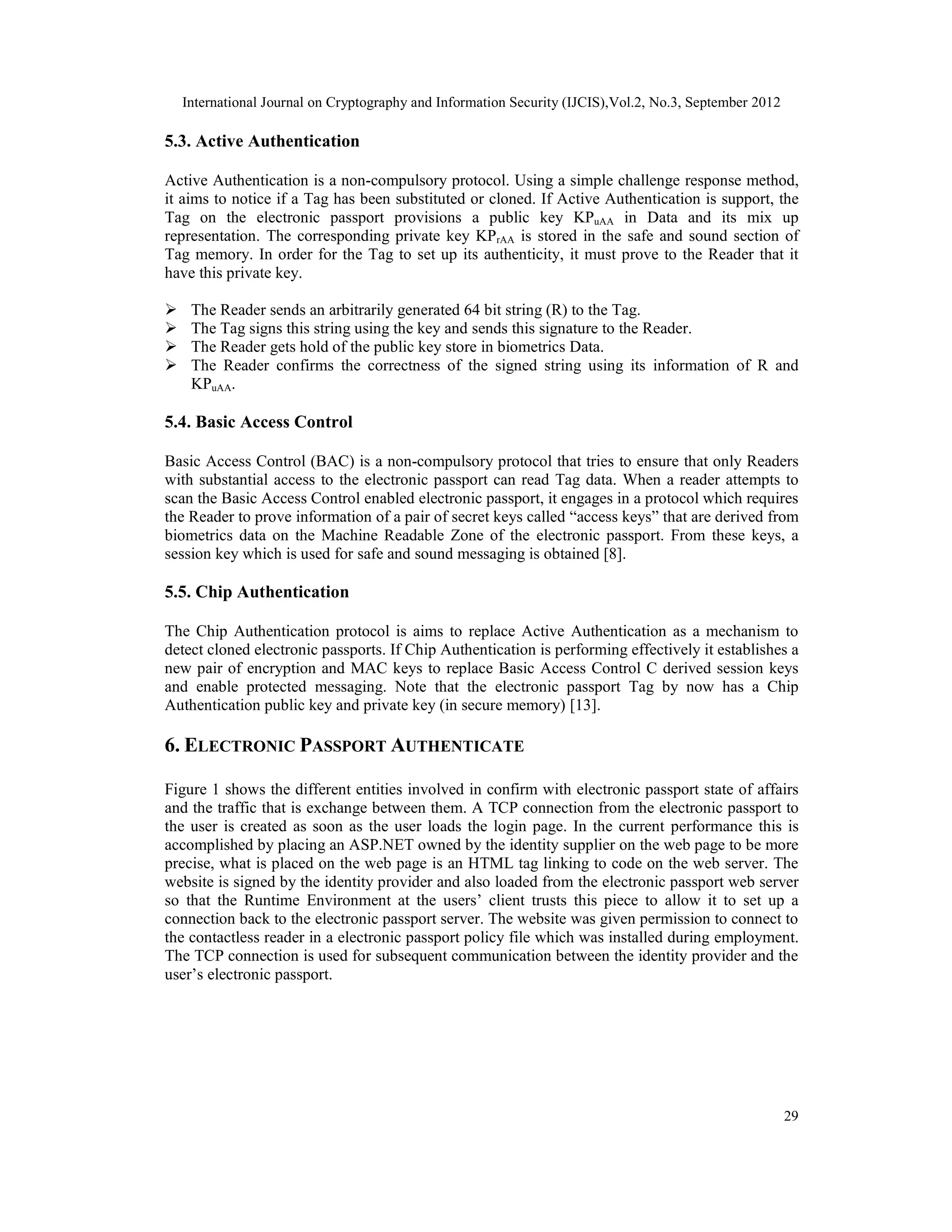 International Journal on Cryptography and Information Security (IJCIS),Vol.2, No.3, September 2012
29
5.3. Active Authentication
Active Authentication is a non-compulsory protocol. Using a simple challenge response method,
it aims to notice if a Tag has been substituted or cloned. If Active Authentication is support, the
Tag on the electronic passport provisions a public key KPuAA in Data and its mix up
representation. The corresponding private key KPrAA is stored in the safe and sound section of
Tag memory. In order for the Tag to set up its authenticity, it must prove to the Reader that it
have this private key.
 The Reader sends an arbitrarily generated 64 bit string (R) to the Tag.
 The Tag signs this string using the key and sends this signature to the Reader.
 The Reader gets hold of the public key store in biometrics Data.
 The Reader confirms the correctness of the signed string using its information of R and
KPuAA.
5.4. Basic Access Control
Basic Access Control (BAC) is a non-compulsory protocol that tries to ensure that only Readers
with substantial access to the electronic passport can read Tag data. When a reader attempts to
scan the Basic Access Control enabled electronic passport, it engages in a protocol which requires
the Reader to prove information of a pair of secret keys called “access keys” that are derived from
biometrics data on the Machine Readable Zone of the electronic passport. From these keys, a
session key which is used for safe and sound messaging is obtained [8].
5.5. Chip Authentication
The Chip Authentication protocol is aims to replace Active Authentication as a mechanism to
detect cloned electronic passports. If Chip Authentication is performing effectively it establishes a
new pair of encryption and MAC keys to replace Basic Access Control C derived session keys
and enable protected messaging. Note that the electronic passport Tag by now has a Chip
Authentication public key and private key (in secure memory) [13].
6. ELECTRONIC PASSPORT AUTHENTICATE
Figure 1 shows the different entities involved in confirm with electronic passport state of affairs
and the traffic that is exchange between them. A TCP connection from the electronic passport to
the user is created as soon as the user loads the login page. In the current performance this is
accomplished by placing an ASP.NET owned by the identity supplier on the web page to be more
precise, what is placed on the web page is an HTML tag linking to code on the web server. The
website is signed by the identity provider and also loaded from the electronic passport web server
so that the Runtime Environment at the users’ client trusts this piece to allow it to set up a
connection back to the electronic passport server. The website was given permission to connect to
the contactless reader in a electronic passport policy file which was installed during employment.
The TCP connection is used for subsequent communication between the identity provider and the
user’s electronic passport.
 