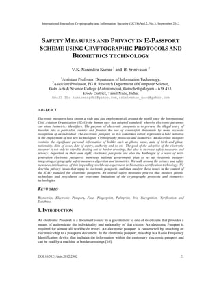 International Journal on Cryptography and Information Security (IJCIS),Vol.2, No.3, September 2012
DOI:10.5121/ijcis.2012.2302 21
SAFETY MEASURES AND PRIVACY IN E-PASSPORT
SCHEME USING CRYPTOGRAPHIC PROTOCOLS AND
BIOMETRICS TECHNOLOGY
V.K. Narendira Kumar 1
and B. Srinivasan 2
1
Assistant Professor, Department of Information Technology,
2
Associate Professor, PG & Research Department of Computer Science,
Gobi Arts & Science College (Autonomous), Gobichettipalayam – 638 453,
Erode District, Tamil Nadu, India.
Email ID: kumarmcagobi@yahoo.com,srinivasan_gasc@yahoo.com
ABSTRACT
Electronic passports have known a wide and fast employment all around the world since the International
Civil Aviation Organization (ICAO) the human race has adopted standards whereby electronic passports
can store biometrics identifiers. The purpose of electronic passports is to prevent the illegal entry of
traveler into a particular country and frontier the use of counterfeit documents by more accurate
recognition of an individual. The electronic passport, as it is sometimes called, represents a bold initiative
in the employment of two new technologies: Cryptography protocols and biometrics. An electronic passport
contains the significant personal information of holder such as photo, name, date of birth and place,
nationality, date of issue, date of expiry, authority and so on. The goal of the adoption of the electronic
passport is not only to expedite dealing out at border crossings, but also to increase safety measures and
privacy. Important in their own right, electronic passports are also the harbinger of a wave of next-
generation electronic passports: numerous national governments plan to set up electronic passport
integrating cryptography safety measures algorithm and biometrics. We walk around the privacy and safety
measures implications of this impending worldwide experiment in biometrics certification technology. We
describe privacy issues that apply to electronic passports, and then analyze these issues in the context of
the ICAO standard for electronic passports. An overall safety measures process that involves people,
technology and procedures can overcome limitations of the cryptography protocols and biometrics
technologies.
KEYWORDS
Biometrics, Electronic Passport, Face, Fingerprint, Palmprint, Iris, Recognition, Verification and
Database.
1. INTRODUCTION
An electronic Passport is a document issued by a government to one of its citizens that provides a
means of authenticate the individuality and nationality of that citizen. An electronic Passport is
required for almost all worldwide travel. An electronic passport is constructed by attaching an
electronic chip to a passports document. In the electronic passport, this chip is a Radio Frequency
Identification device that includes the information within the customary electronic passport and
can be read by a machine at border crossings [10].
 