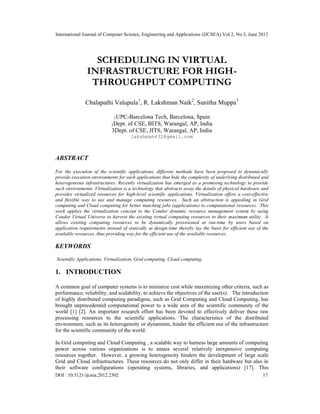 International Journal of Computer Science, Engineering and Applications (IJCSEA) Vol.2, No.3, June 2012
DOI : 10.5121/ijcsea.2012.2302 17
SCHEDULING IN VIRTUAL
INFRASTRUCTURE FOR HIGH-
THROUGHPUT COMPUTING
Chalapathi Valupula1
, R. Lakshman Naik2
, Sunitha Muppa3
1UPC-Barcelona Tech, Barcelona, Spain
2Dept. of CSE, BITS, Warangal, AP, India
3Dept. of CSE, JITS, Warangal, AP, India
lakshman432@gmail.com
ABSTRACT
For the execution of the scientific applications, different methods have been proposed to dynamically
provide execution environments for such applications that hide the complexity of underlying distributed and
heterogeneous infrastructures. Recently virtualization has emerged as a promising technology to provide
such environments. Virtualization is a technology that abstracts away the details of physical hardware and
provides virtualized resources for high-level scientific applications. Virtualization offers a cost-effective
and flexible way to use and manage computing resources. Such an abstraction is appealing in Grid
computing and Cloud computing for better matching jobs (applications) to computational resources. This
work applies the virtualization concept to the Condor dynamic resource management system by using
Condor Virtual Universe to harvest the existing virtual computing resources to their maximum utility. It
allows existing computing resources to be dynamically provisioned at run-time by users based on
application requirements instead of statically at design-time thereby lay the basis for efficient use of the
available resources, thus providing way for the efficient use of the available resources.
KEYWORDS
Scientific Applications, Virtualization, Grid computing, Cloud computing.
1. INTRODUCTION
A common goal of computer systems is to minimize cost while maximizing other criteria, such as
performance, reliability, and scalability, to achieve the objectives of the user(s). The introduction
of highly distributed computing paradigms, such as Grid Computing and Cloud Computing, has
brought unprecedented computational power to a wide area of the scientific community of the
world [1] [2]. An important research effort has been devoted to effectively deliver these raw
processing resources to the scientific applications. The characteristics of the distributed
environment, such as its heterogeneity or dynamism, hinder the efficient use of the infrastructure
for the scientific community of the world.
In Grid computing and Cloud Computing , a scalable way to harness large amounts of computing
power across various organizations is to amass several relatively inexpensive computing
resources together. However, a growing heterogeneity hinders the development of large scale
Grid and Cloud infrastructures. These resources do not only differ in their hardware but also in
their software configurations (operating systems, libraries, and applications) [17]. This
 