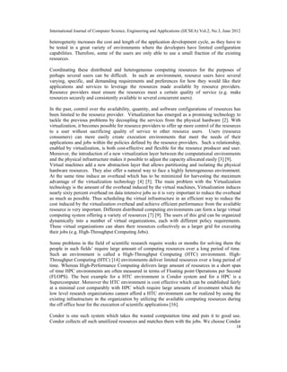 International Journal of Computer Science, Engineering and Applications (IJCSEA) Vol.2, No.3, June 2012
18
heterogeneity increases the cost and length of the application development cycle, as they have to
be tested in a great variety of environments where the developers have limited configuration
capabilities. Therefore, some of the users are only able to use a small fraction of the existing
resources.
Coordinating these distributed and heterogeneous computing resources for the purposes of
perhaps several users can be difficult. In such an environment, resource users have several
varying, specific, and demanding requirements and preferences for how they would like their
applications and services to leverage the resources made available by resource providers.
Resource providers must ensure the resources meet a certain quality of service (e.g. make
resources securely and consistently available to several concurrent users).
In the past, control over the availability, quantity, and software configurations of resources has
been limited to the resource provider. Virtualization has emerged as a promising technology to
tackle the previous problems by decoupling the services from the physical hardware [2]. With
virtualization, it becomes possible for resource providers to offer up more control of the resources
to a user without sacrificing quality of service to other resource users. Users (resource
consumers) can more easily create execution environments that meet the needs of their
applications and jobs within the policies defined by the resource providers. Such a relationship,
enabled by virtualization, is both cost-effective and flexible for the resource producer and user.
Moreover, the introduction of a new virtualization layer between the computational environments
and the physical infrastructure makes it possible to adjust the capacity allocated easily [3] [9].
Virtual machines add a new abstraction layer that allows partitioning and isolating the physical
hardware resources. They also offer a natural way to face a highly heterogeneous environment.
At the same time induce an overhead which has to be minimized for harvesting the maximum
advantage of the virtualization technology [4] [5]. The main problem with the Virtualization
technology is the amount of the overhead induced by the virtual machines, Virtualization induces
nearly sixty percent overhead on data intensive jobs so it is very important to reduce the overhead
as much as possible. Thus scheduling the virtual infrastructure in an efficient way to reduce the
cost induced by the virtualization overhead and achieve efficient performance from the available
resource is very important. Different distributed computing environments can form a large virtual
computing system offering a variety of resources [7] [9]. The users of this grid can be organized
dynamically into a number of virtual organizations, each with different policy requirements.
These virtual organizations can share their resources collectively as a larger grid for executing
their jobs (e.g. High-Throughput Computing Jobs).
Some problems in the field of scientific research require weeks or months for solving them the
people in such fields’ require large amount of computing resources over a long period of time.
Such an environment is called a High-Throughput Computing (HTC) environment. High-
Throughput Computing (HTC) [14] environments deliver limited resources over a long period of
time. Whereas High-Performance Computing delivers large amount of resources in a short span
of time HPC environments are often measured in terms of Floating point Operations per Second
(FLOPS). The best example for a HTC environment is Condor system and for a HPC is a
Supercomputer. Moreover the HTC environment is cost effective which can be established fairly
at a minimal cost comparably with HPC which require large amounts of investment which the
low level research organizations cannot afford a HTC environment can be realized by using the
existing infrastructure in the organization by utilizing the available computing resources during
the off office hour for the execution of scientific applications [16].
Condor is one such system which takes the wasted computation time and puts it to good use.
Condor collects all such unutilized resources and matches them with the jobs. We choose Condor
 