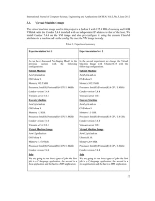 International Journal of Computer Science, Engineering and Applications (IJCSEA) Vol.2, No.3, June 2012
22
3.1. Virtual Machine Image
The virtual machine image used in this project is a Fedora 9 with 157.9 MB of memory and 8 GB
VMdisk with the Condor 7.4.4 installed with an independent IP address to that of the host, We
install Condor 7.4.4 on the VM image and also pre-configure it using the custom ClassAd
attributes in a machine ad via the config file once the VM image is ready.
Table 1: Experiment summary
Experimentation Set: 1 Experimentation Set: 2
As we have discussed Pre-Staging Model in the
previous section with the following
configurations.
Submit Machine
Aow5grid.uab.es
OS Fedora 9.
Memory 502.5 MiB
Processor: Intel(R) Pentium(R) 4 CPU 1.8GHz
Condor version-7.4.4
Vmware server 1.0.1
Execute Machine
Aow5grid.uab.es
OS Fedora 9.
Memory 1.5 GiB.
Processor: Intel(R) Pentium(R) 4 CPU 1.8GHz
Condor version-7.4.4
Vmware server 1.0.1
Virtual Machine Image
Aow12grid.uab.es
OS Fedora 9.
Memory: 157.9 MiB.
Processor: Intel(R) Pentium(R) 4 CPU 1.8GHz
Condor version-7.4.4
Jobs
We are going to run three types of jobs the first
job is a C-language application, the second is a
Java application and the last is a MPI application.
In the second experiment we change the Virtual
Machine Image with Ubuntu10.10 with the
following configurations.
Submit Machine
Aow5grid.uab.es
OS Fedora 9.
Memory 502.5 MiB
Processor: Intel(R) Pentium(R) 4 CPU 1.8GHz
Condor version-7.4.4
Vmware server 1.0.1
Execute Machine
Aow5grid.uab.es
OS Fedora 9.
Memory 1.5 GiB.
Processor: Intel(R) Pentium(R) 4 CPU 1.8 GHz
Condor version-7.4.4
Vmware server 1.0.1
Virtual Machine Image
Aow12grid.uab.es
Ubuntu10.10.
Memory:264 MiB.
Processor: Intel(R) Pentium(R) 4 CPU 1.8GHz
Condor version-7.4.4
Jobs
We are going to run three types of jobs the first
job is a C-language application, the second is a
Java application and the last is a MPI application.
 