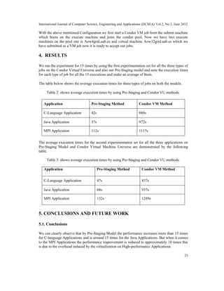 International Journal of Computer Science, Engineering and Applications (IJCSEA) Vol.2, No.3, June 2012
23
With the above mentioned Configuration we first start a Condor VM job form the submit machine
which boots on the execute machine and joins the condor pool. Now we have two execute
machines on the pool one is Aow4grid.uab.es and virtual machine Aow12grid.uab.es which we
have submitted as a VM job now it is ready to accept our jobs.
4. RESULTS
We run the experiment for 15 times by using the first experimentation set for all the three types of
jobs on the Condor Virtual Universe and also our Pre-Staging model and note the execution times
for each type of job for all the 15 executions and make an average of them.
The table below shows the average execution times for three types of jobs on both the models.
Table 2: shows average execution times by using Pre-Staging and Condor VU methods.
Application Pre-Staging Method Condor VM Method
C-Language Application 42s 880s
Java Application 57s 972s
MPI Application 112s 1117s
The average execution times for the second experimentation set for all the three applications on
Pre-Staging Model and Condor Virtual Machine Universe are demonstrated by the following
table.
Table 3: shows average execution times by using Pre-Staging and Condor VU methods.
Application Pre-Staging Method Condor VM Method
C-Language Application 47s 837s
Java Application 68s 937s
MPI Application 132s 1289s
5. CONCLUSIONS AND FUTURE WORK
5.1. Conclusions
We can clearly observe that by Pre-Staging Model the performance increases more than 15 times
for C-language Applications and is around 13 times for the Java Applications. But when it comes
to the MPI Applications the performance improvement is reduced to approximately 10 times this
is due to the overhead induced by the virtualization on High-performance Applications.
 