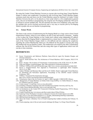 International Journal of Computer Science, Engineering and Applications (IJCSEA) Vol.2, No.3, June 2012
24
By using the Condor Virtual Machine Universe to execute jobs involving large Virtual Machine
Images is tedious and complicated. Executing the jobs involving large Virtual Machine Images
consumes much time and more ever the Virtual Machine cannot be reutilized. In Condor Virtual
Machine Universe the job is to be placed as a boot script which is a bit complicated to general
users, who are not familiar to programming. By using the new Pre-Staging method the VM can be
re utilized to execute multiple jobs. The job consumes less time to be completed, at the same time
the multiple jobs can be executed successively and is very easy to execute jobs by Pre-Staging
Model to people who are not familiar to programming.
4.1. Future Work
The future work consists of implementing the Pre-Staging Model on a large scale to form Virtual
Organization Clusters, which we were unable to do due to time and resource constrains. Finding
a way to place the Virtual Machine on the Condor pool without using independent IP address
because when the Pre-Staging Model is implemented on a cluster basis it requires a IP address for
each of the Virtual Machine Images which is a bit difficult and also reducing the complexity
regarding the custom MachineAds which are a bit difficult for the people to execute jobs using
this method who are not familiar Condor. This method has to be tested by the other Virtualization
software like Xen KVM Virtual Box and also using other types of applications which were left
out due to time constrains.
REFERENCES
[1] Secure Virtualization and Multicore Platforms State-of-the-Art report By Heradon Douglas and
Christian Gehrmann.
[2] James E. Smith and Ravi Nair. The Architecture of Virtual Machines. IEEE Computer, 38(5):32-38,
2005.
[3] Kirk L. Kroeker. The Evolution of Virtualization. Communications of the ACM, 52(3):18--20, 2009.
[4] L4Ka.org.L4Kapre-virtualizationpage. http://l4ka.org/projects/virtualization/afterburn/.
[5] VMWare. VMWare ESX and ESXi product page. http://www.vmware.com/products/esx/index.html
[6] Steven J. Vaughan-Nichols. New Approach to Virtualization is Lightweight. IEEE Computer,
39(11):12-14, 2006.
[7] Andrew Whitaker and Marianne Shaw and Steven D. Gribble. Denali: Lightweight Virtual Machines
for Distributed and Networked Applications. Proceedings of the USENIX Annual Technical
Conference, 2002.
[8] VMWare. Transparent Previrtualization info page.
http://www.vmware.com/interfaces/paravirtualization.html.
[9] Virtualization: State of the Art Version 1.0, April 3, 2008 Copyright © 2008 SCOPE Alliance.
[10] Management of Virtual Machines on Globus Grids Using GridWay A.J. Rubio-Montero, E. Huedo,
R.S. Montero2 and I.M. Llorente
[11] Condor manual 7.4.4 pdf http://www.cs.wisc.edu/condor/.
[12] Extending a Desktop Computing Grid with Cloud Resources Purdue University and Cray, Inc.
[13] Condor custom MachineAds https://nmi.cs.wisc.edu/node/1469
[14] An Introduction to the Condor HTC Framework S.Hosking Parallel Programming, 159735, Massey
University May 2009
[15] CondorVirtualJobs http://citi.clemson.edu/files/condor/cidays/CIDaysVM.htm.
[16] Exploring Virtual Workspace Concepts in a Dynamic Universe for Condor Quinn Lewis 2006
[17] http://www.cs.wisc.edu/condor/manual/v6.1/2_3Condor_Matchmaking.html#fig:CondorStatus.
[18] IBM Red book Introduction to Grid Computing 2005
[19] Above the Clouds: A Berkeley View of Cloud Computing http://radlab.cs.berkeley.edu/ February 10,
2009.
[20] Cloud computing: state-of-the-art and research challenges Qi Zhang • Lu Cheng • Raouf Boutaba.
 