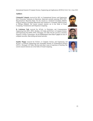 International Journal of Computer Science, Engineering and Applications (IJCSEA) Vol.2, No.3, June 2012
25
Authors
Chalapathi Valupula received his M.S. in Computational Science and Engineering
from Universitat Autònoma de Barcelona, Spain.and currently pursuing Ph.D UPC-
BarcelonaTech, Barcelona Spain. He also served as a Technical Consultant ABAP/4
(SAP) at Stratesys Consulting (Barcelona) and Technical Jr. Consultant ABAP/4 (SAP)
at PROsap (Madrid). His current research interests are in the fields of Cloud
Computing, Virtualization and Ubiquitous Computing.
R. Lakshman Naik received his B.Tech. in Electronics and Communication
Engineering from SIET, JNTU, Krishna, A.P, India and M.Tech. in Computer Science
and Engineering from BITS, JNTU, Warangal, A.P, India. He also served as a Systems
Engineer in Wipro Technologies. He has Publications more than 9 papers in area of
computer networks, Data mining and neural networks.
Sunitha Muppa received her B.Tech. in Computer Science and Engineering and
M.Tech. in Software Engineering from Jayamukhi Institute of Technological Sciences
(JNTU) , Warangal, A.P, India. She has more than 2 years of experience in teaching. Her
current research interests are in the fields of Cloud Computing,
 