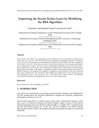 International Journal of Computer Science, Engineering and Applications (IJCSEA) Vol.2, No.3, June 2012
DOI : 10.5121/ijcsea.2012.2307 79
Improving the Secure Socket Layer by Modifying
the RSA Algorithm
Parshotam1
and Rupinder Cheema2
and Aayush Gulati3
1
Department of Computer Engineering, Lovely Professional University (LPU), Punjab,
India
Parshotampal90@yahoo.com
2
Department of Computer Science and Engineering, PEC University of Technology
Chandigarh, India.
cheemarupinder@gmail.com
3
Department of Computer Engineering, Lovely Professional University (LPU), Punjab,
India
aayush_kap23@yahoo.com
Abstract
Secure Socket Layer (SSL) is a cryptographic protocol which has been used broadly for making secure
connection to a web server. SSL relies upon the use of dependent cryptographic functions to perform a
secure connection. The first function is the authentication function which facilitates the client to identify the
server and vice versa [1]. There have been used, several other functions such as encryption and integrity
for the imbuement of security. The most common cryptographic algorithm used for ensuring security is
RSA. It still has got several security breaches that need to be dealt with. An improvement over this has been
implemented in this paper. In this paper, a modification of RSA has been proposed that switches from the
domain of integers to the domain of bit stuffing to be applied to the first function of SSL that would give
more secure communication. The introduction of bit stuffing will complicate the access to the message even
after getting the access to the private key. So, it will enhance the security which is the inevitable
requirement for the design of cryptographic protocols for secure communication.
Keywords
Secure Socket Layer, RSA, Bit Stuffing, TCP, HTTP
1. INTRODUCTION
SSL secures the communication by providing message Encryption, Integrity, and Authentication.
The SSL standard allows the concerned components to negotiate the encryption, authentication,
and integrity mechanisms to use. [2]
Secure Socket Layer (SSL) is a protocol used to make secure communication between a client
and a server. [13] Both the Netscape and Internet Explorer support versions of SSL and the
Internet Engineering Task Force (IETF) has approved SSL as a standard. SSL is located between
the TCP and HTTP protocols [3]. In this case, HTTP is modified to be HTTP (Secure)
abbreviated by HTTPS, which is the standard encrypted communication mechanism on the World
Wide Web.
 