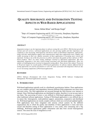 International Journal of Computer Science, Engineering and Applications (IJCSEA) Vol.2, No.3, June 2012
DOI : 10.5121/ijcsea.2012.2310 109
QUALITY ASSURANCE AND INTEGRATION TESTING
ASPECTS IN WEB BASED APPLICATIONS
Imran Akhtar Khan1
and Roopa Singh2
1
Dept. of Computer Engineering and IT, JJT University, Jhunjhunu, Rajasthan
imran4bc@gmail.com
2
Dept. of Computer Engineering and IT, JJT University, Jhunjhunu, Rajasthan
roopas1983@gmail.com
ABSTRACT
Integration testing is one the important phase in software testing life cycle (STLC). With the fast growth of
internet and web services, web-based applications are also growing rapidly and their importance and
complexity is also increasing. Heterogeneous and diverse nature of distributed components, applications,
along with their multi-platform support and cooperativeness make these applications more complex and
swiftly increasing in their size. Quality assurance of these applications is becoming more crucial and
important. Testing is one of the key processes to achieve and ensure the quality of these software or Web-
based products. There are many testing challenges involved in Web-based applications. But most
importantly integration is the most critical testing associated with Web-based applications. There are
number of challenging factors involved in integration testing efforts. These factors have almost 70 percent
to 80 percent impact on overall quality of Web-based applications. In software industry different kind of
testing approaches are used by practitioners to solve the issues associated with integration which are due
to ever increasing complexities of Web-based applications.
KEYWORDS
(STLC) Software Development Life Cycle, Integration Testing, (SCM) Software Configuration
Management, Web-based applications assurance.
1. INTRODUCTION
Web-based applications typically work in a distributed, asynchronous fashion. These applications
are very complex and their inter-dependency between different Web-components can cause more
and more errors. The Web applications are accessed through the Web browser over internet or
intranet. Since Web-based applications are distributed in nature, therefore it is not an easy task to
test them. The uncovering of errors is very difficult in Web-based applications as compare to
other traditional software applications. Testing of Web-based application is very difficult due to
its nature like: heterogeneity, multi-platform support, autonomous, cooperative and distributed
etc. Web-based applications are mostly complex software which are evolved and updated rapidly.
Web applications have been integrated with mission critical systems by the different
organizations due to which the quality and reliability of these applications is more and more
crucial and therefore testing of these applications is very costly, time consuming and a big
challenge. Web-based applications gather information and data from several heterogeneous
sources. This raises the issue of integration as well.
 