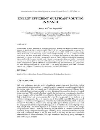 International Journal of Computer Science, Engineering and Information Technology (IJCSEIT), Vol.2, No.3, June 2012
DOI : 10.5121/ijcseit.2012.2304 59
ENERGY EFFICIENT MULTICAST ROUTING
IN MANET
Sankar M S1
and Suganthi B2
1 & 2
Department of Electronics and Communication, Dhanalakshmi Srinivasan
Engineering College, Perambalur, Tamil Nadu, India.
sankaraswin@gmail.com1
suguadi@sify.com2
ABSTRACT
In this paper, we have presented the Modified Multicasting through Time Reservation using Adaptive
Control for Excellent Energy efficiency (MMC-TRACE). It is a real time multicasting architecture for
Mobile Ad-Hoc networks to make their work an energy efficient one .MMC-TRACE is a cross layer design
where the network layer and medium access control layer functionality are done in a single integrated
layer design. The basic design of the architecture is to establish and maintain an active multicast tree
surrounded by a passive mesh within a mobile ad hoc network. Energy efficiency is maximized by enabling
the particular node from sleep to awake mode while the remaining nodes of the same path are maintained
at sleep mode. Energy efficiency too achieved by eliminating most of the redundant data receptions across
nodes. The performance of MMC-TRACE are evaluated with the help of ns-2 simulations and comparisons
are made with its predecessor such as MC-TRACE. The results show that the MMC-TRACE provides
superior energy efficiency, competitive QoS performance and bandwidth efficiency.
KEYWORDS
Quality of Service, Cross Layer Design, Multicast Routing, Redundant Data Detection.
1. INTRODUCTION
QoS is the performance level of a service offered by the network, in general. Specifically, QoS in
voice communications necessitates 1) maintaining a high enough packet delivery ratio (PDR), 2)
keeping the packet delay low enough, and 3) minimizing the jitter in packet arrival times. Thus,
the goal in QoS provisioning is to achieve a more deterministic network behaviour (i.e., bounded
delay, jitter, and PDR) .Actually, flooding, which is the simplest group communication algorithm,
is good enough to achieve high PDR provided that the data traffic and/or node density is not very
high so that the network is not congested. However, flooding generally is not preferred as a
multicast routing protocol due to its excessive use of the available bandwidth. Thus, the second
objective of a multicast routing protocol is to utilize the bandwidth efficiently, which is directly
related with the number of retransmissions (throughout this paper, the term retransmission is used
for relaying) required to deliver generated data packets to all members of a multicast group with a
high enough PDR. The third objective of a multicast protocol is to minimize the energy
dissipation of the network. Although optimizing the performance of a wireless communication
system by incorporating cross-layer design is a tempting choice, several researchers have argued
that such a cross-layer design is not the best choice in the long run because it sacrifices
modularity and can lead to unintended cross-layer interactions. However, by strictly adhering to a
 