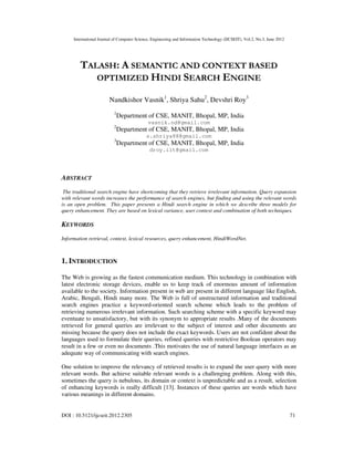 International Journal of Computer Science, Engineering and Information Technology (IJCSEIT), Vol.2, No.3, June 2012
DOI : 10.5121/ijcseit.2012.2305 71
TALASH: A SEMANTIC AND CONTEXT BASED
OPTIMIZED HINDI SEARCH ENGINE
Nandkishor Vasnik1
, Shriya Sahu2
, Devshri Roy3
1
Department of CSE, MANIT, Bhopal, MP, India
vasnik.nd@gmail.com
2
Department of CSE, MANIT, Bhopal, MP, India
s.shriya88@gmail.com
3
Department of CSE, MANIT, Bhopal, MP, India
droy.iit@gmail.com
ABSTRACT
The traditional search engine have shortcoming that they retrieve irrelevant information. Query expansion
with relevant words increases the performance of search engines, but finding and using the relevant words
is an open problem. This paper presents a Hindi search engine in which we describe three models for
query enhancement. They are based on lexical variance, user context and combination of both techniques.
KEYWORDS
Information retrieval, context, lexical resources, query enhancement, HindiWordNet.
1. INTRODUCTION
The Web is growing as the fastest communication medium. This technology in combination with
latest electronic storage devices, enable us to keep track of enormous amount of information
available to the society. Information present in web are present in different language like English,
Arabic, Bengali, Hindi many more. The Web is full of unstructured information and traditional
search engines practice a keyword-oriented search scheme which leads to the problem of
retrieving numerous irrelevant information. Such searching scheme with a specific keyword may
eventuate to unsatisfactory, but with its synonym to appropriate results .Many of the documents
retrieved for general queries are irrelevant to the subject of interest and other documents are
missing because the query does not include the exact keywords. Users are not confident about the
languages used to formulate their queries, refined queries with restrictive Boolean operators may
result in a few or even no documents .This motivates the use of natural language interfaces as an
adequate way of communicating with search engines.
One solution to improve the relevancy of retrieved results is to expand the user query with more
relevant words. But achieve suitable relevant words is a challenging problem. Along with this,
sometimes the query is nebulous, its domain or context is unpredictable and as a result, selection
of enhancing keywords is really difficult [13]. Instances of these queries are words which have
various meanings in different domains.
 