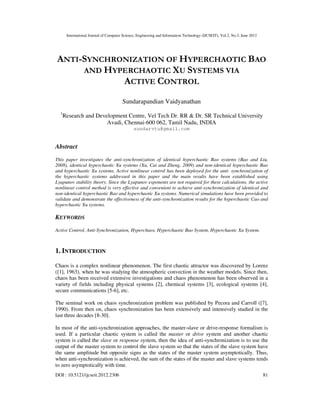 International Journal of Computer Science, Engineering and Information Technology (IJCSEIT), Vol.2, No.3, June 2012
DOI : 10.5121/ijcseit.2012.2306 81
ANTI-SYNCHRONIZATION OF HYPERCHAOTIC BAO
AND HYPERCHAOTIC XU SYSTEMS VIA
ACTIVE CONTROL
Sundarapandian Vaidyanathan
1
Research and Development Centre, Vel Tech Dr. RR & Dr. SR Technical University
Avadi, Chennai-600 062, Tamil Nadu, INDIA
sundarvtu@gmail.com
Abstract
This paper investigates the anti-synchronization of identical hyperchaotic Bao systems (Bao and Liu,
2008), identical hyperchaotic Xu systems (Xu, Cai and Zheng, 2009) and non-identical hyperchaotic Bao
and hyperchaotic Xu systems. Active nonlinear control has been deployed for the anti- synchronization of
the hyperchaotic systems addressed in this paper and the main results have been established using
Lyapunov stability theory. Since the Lyapunov exponents are not required for these calculations, the active
nonlinear control method is very effective and convenient to achieve anti-synchronization of identical and
non-identical hyperchaotic Bao and hyperchaotic Xu systems. Numerical simulations have been provided to
validate and demonstrate the effectiveness of the anti-synchronization results for the hyperchaotic Cao and
hyperchaotic Xu systems.
KEYWORDS
Active Control, Anti-Synchronization, Hyperchaos, Hyperchaotic Bao System, Hyperchaotic Xu System.
1. INTRODUCTION
Chaos is a complex nonlinear phenomenon. The first chaotic attractor was discovered by Lorenz
([1], 1963), when he was studying the atmospheric convection in the weather models. Since then,
chaos has been received extensive investigations and chaos phenomenon has been observed in a
variety of fields including physical systems [2], chemical systems [3], ecological systems [4],
secure communications [5-6], etc.
The seminal work on chaos synchronization problem was published by Pecora and Carroll ([7],
1990). From then on, chaos synchronization has been extensively and intensively studied in the
last three decades [8-30].
In most of the anti-synchronization approaches, the master-slave or drive-response formalism is
used. If a particular chaotic system is called the master or drive system and another chaotic
system is called the slave or response system, then the idea of anti-synchronization is to use the
output of the master system to control the slave system so that the states of the slave system have
the same amplitude but opposite signs as the states of the master system asymptotically. Thus,
when anti-synchronization is achieved, the sum of the states of the master and slave systems tends
to zero asymptotically with time.
 