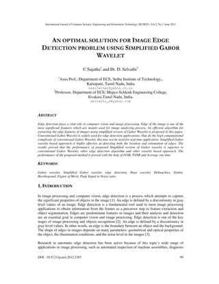 International Journal of Computer Science, Engineering and Information Technology (IJCSEIT), Vol.2, No.3, June 2012
DOI : 10.5121/ijcseit.2012.2307 99
AN OPTIMAL SOLUTION FOR IMAGE EDGE
DETECTION PROBLEM USING SIMPLIFIED GABOR
WAVELET
C.Sujatha1
and Dr. D. Selvathi2
1
Asso.Prof., Department of ECE, Sethu Institute of Technology,,
Kariapatti, Tamil Nadu, India
sssujathac@yahoo.co.in
2
Professor, Department of ECE, Mepco Schlenk Engineering College,
Sivakasi,Tamil Nadu, India.
selvathi_d@yahoo.com
ABSTRACT
Edge detection plays a vital role in computer vision and image processing. Edge of the image is one of the
most significant features which are mainly used for image analyzing process. An efficient algorithm for
extracting the edge features of images using simplified version of Gabor Wavelet is proposed in this paper.
Conventional Gabor Wavelet is widely used for edge detection applications. Due do the high computational
complexity of conventional Gabor Wavelet, this may not be used for real time application. Simplified Gabor
wavelet based approach is highly effective at detecting both the location and orientation of edges. The
results proved that the performance of proposed Simplified version of Gabor wavelet is superior to
conventional Gabor Wavelet, other edge detection algorithm and other wavelet based approach. The
performance of the proposed method is proved with the help of FOM, PSNR and Average run time.
KEYWORDS
Gabor wavelet, Simplified Gabor wavelet, edge detection, Haar wavelet, Debauchies, Symlet,
Biorthogonal, Figure of Merit, Peak Signal to Noise ratio.
1. INTRODUCTION
In image processing and computer vision, edge detection is a process which attempts to capture
the significant properties of objects in the image [1]. An edge is defined by a discontinuity in gray
level values of an image. Edge detection is a fundamental tool used in most image processing
applications to obtain information from the frames as a precursor step to feature extraction and
object segmentation. Edges are predominant features in images and their analysis and detection
are an essential goal in computer vision and image processing. Edge detection is one of the key
stages of image processing and objects recognition [2]. An edge is defined by a discontinuity in
gray level values. In other words, an edge is the boundary between an object and the background.
The shape of edges in images depends on many parameters: geometrical and optical properties of
the object, the illumination conditions, and the noise level in the images [3].
Research in automatic edge detection has been active because of this topic’s wide range of
applications in image processing, such as automated inspection of machine assemblies, diagnosis
 
