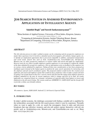 International Journal of Information Sciences and Techniques (IJIST) Vol.2, No.3, May 2012
DOI : 10.5121/ijist.2012.2301 1
JOB SEARCH SYSTEM IN ANDROID ENVIRONMENT-
APPLICATION OF INTELLIGENT AGENTS
Salathiel Bogle1
and Suresh Sankaranarayanan2, 3
1
Mona Institute of Applied Science, University of West Indies, Kingston, Jamaica
salbogleprogmer@gmail.com
2
Computing & Information Systems, Institut Teknologi Brunei, Brunei
3
Department of Computing, University of West Indies, Kingston, Jamaica
pessuresh@hotmail.com
ABSTRACT
The Job selection process in today’s global economy can be a daunting task for prospective employees no
matter their experience level. It involves a detailed search of newspapers, job websites, human agents, etc,
to identify an employment opportunity that is perceived compatible to abilities, anticipated remuneration
and social needs. Search sites such as Seek, Academickeys.com, Careerbuilder.com, Job-hunt.org,
Monster.com, etc allow prospective employees to register online and search and apply for employment.
However most do very little to profile employers against employees or even attempt to confirm the validity
of the data submitted by prospective employees. Also no information exists on feedback of the employer too
on various criteria submitted by employees. Taking all these into consideration we here have proposed an
intelligent agent (instead of the human agent) to perform the same search operations by interacting with
the employer and job search coordinator agents. The proposed solution would involve the creation of an
applicant, job search and employer agents that would use fuzzy preference rules to make a proper decision
in getting a list of jobs based on the user’s search criteria and also feed the rating of the employer based on
feedback submitted by the past & current employees which is unique and first of its kind. All results
applicable are organized based on a dynamic calculation of expected utility from highest to lowest and
displayed as the job search listing. The system would use ANDROID 2.2, JADE-LEAP and the Google API
to provide a robust, user friendly solution.
KEY WORDS:
M-commerce, Agents, JADE-LEAP, Android 2.2, Job Search, Expected Utility
1. INTRODUCTION
In today’s global economy, the challenges associated with finding a suitable job is amplified by
the technicalities associated with the Job search process which is seen by experience. Normally
when we want to apply for a job, we search the newspapers; listen to radio and television
broadcasts that may advertise vacancies and also job seekers register themselves with job site
portals such as Academickeys.com, Monster.com, and Careerbuilder.com and so on. Many
 