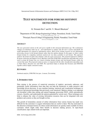 International Journal of Information Sciences and Techniques (IJIST) Vol.2, No.3, May 2012
DOI : 10.5121/ijist.2012.2304 53
TEXT SENTIMENTS FOR FORUMS HOTSPOT
DETECTION
K. Nirmala Devi1
and Dr. V. Murali Bhaskarn2
1
Department of CSE, Kongu Engineering College, Perundurai, Erode, Tamil Nadu
k_nirmal@kongu.ac.in
2
Principal, Paavai College of Engineering, Pachal, Namakkal, Tamil Nadu
murali66@gmail.com
ABSTRACT
The user generated content on the web grows rapidly in this emergent information age. The evolutionary
changes in technology make use of such information to capture only the user’s essence and finally the
useful information are exposed to information seekers. Most of the existing research on text information
processing, focuses in the factual domain rather than the opinion domain. In this paper we detect online
hotspot forums by computing sentiment analysis for text data available in each forum. This approach
analyses the forum text data and computes value for each word of text. The proposed approach combines
K-means clustering and Support Vector Machine with PSO (SVM-PSO) classification algorithm that can be
used to group the forums into two clusters forming hotspot forums and non-hotspot forums within the
current time span. The proposed system accuracy is compared with the other classification algorithms such
as Naïve Bayes, Decision tree and SVM. The experiment helps to identify that K-means and SVM-PSO
together achieve highly consistent results.
KEYWORDS
Sentiment analysis, SVM-PSO, hot spot, k-means, Text mining
1. INTRODUCTION
Data mining is the process of nontrivial extraction of implicit, previously unknown, and
potentially useful information from data that can help the businesses to make proactive and
knowledge driven decisions. It uses machine learning, statistical and visualization techniques to
discover and present knowledge that previously went unnoticed. Opinion mining is an important
sub discipline within data mining and natural language processing (NLP), which automatically
extracts, classifies, and understands the opinion generated by various users. These techniques also
help to enhance the value of existing information resources that can be integrated with new
products and systems as they are brought on-line.
The growth of tremendous amount of online information from various forums has made very
difficult for the customers to acquire information that are useful to them. This has motivated on
the detection of hotspot forums [5] where useful information are quickly made available for those
customers which might make them benefit in decision making process. In topic-based
classification, topic related words are important.
 