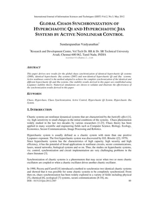 International Journal of Information Sciences and Techniques (IJIST) Vol.2, No.3, May 2012
DOI : 10.5121/ijist.2012.2307 89
GLOBAL CHAOS SYNCHRONIZATION OF
HYPERCHAOTIC QI AND HYPERCHAOTIC JHA
SYSTEMS BY ACTIVE NONLINEAR CONTROL
Sundarapandian Vaidyanathan1
1
Research and Development Centre, Vel Tech Dr. RR & Dr. SR Technical University
Avadi, Chennai-600 062, Tamil Nadu, INDIA
sundarvtu@gmail.com
ABSTRACT
This paper derives new results for the global chaos synchronization of identical hyperchaotic Qi systems
(2008), identical hyperchaotic Jha systems (2007) and non-identical hyperchaotic Qi and Jha systems.
Active nonlinear control is the method adopted to achieve the complete synchronization of the identical and
different hyperchaotic Qi and Jha systems. Our stability results derived in this paper are established using
Lyapunov stability theory. Numerical simulations are shown to validate and illustrate the effectiveness of
the synchronization results derived in this paper.
KEYWORDS
Chaos, Hyperchaos, Chaos Synchronization, Active Control, Hyperchaotic Qi System, Hyperchaotic Jha
System.
1. INTRODUCTION
Chaotic systems are nonlinear dynamical systems that are characterized by the butterfly effect [1],
viz. high sensitivity to small changes in the initial conditions of the systems. Chaos phenomenon
widely studied in the last two decades by various researchers [1-23]. Chaos theory has been
applied in many scientific and engineering fields such as Computer Science, Biology, Ecology,
Economics, Secure Communications, Image Processing and Robotics.
Hyperchaotic system is usually defined as a chaotic system with more than one positive
Lyapunov exponent. The first hyperchaotic system was discovered by O.E. Rössler ([2], 1979).
Since hyperchaotic system has the characteristics of high capacity, high security and high
efficiency, it has the potential of broad applications in nonlinear circuits, secure communications,
lasers, neural networks, biological systems and so on. Thus, the studies on hyperchaotic systems,
viz. control, synchronization and circuit implementation are very challenging problems in the
chaos literature [3].
Synchronization of chaotic systems is a phenomenon that may occur when two or more chaotic
oscillators are coupled or when a chaotic oscillator drives another chaotic oscillator.
In 1990, Pecora and Carroll [4] introduced a method to synchronize two identical chaotic systems
and showed that it was possible for some chaotic systems to be completely synchronized. From
then on, chaos synchronization has been widely explored in a variety of fields including physical
[5], chemical [6], ecological [7] systems, secure communications [8-10], etc.
 