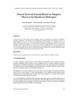 International Journal of Information Technology, Control and Automation (IJITCA) Vol.2, No.3, July 2012
DOI:10.5121/ijitca.2012.2304 39
Neural Network Control Based on Adaptive
Observer for Quadrotor Helicopter
Hana Boudjedir1
, Omar Bouhali1
and Nassim Rizoug2
1
LAJ Lab, Automatic department, Jijel University, Algeria
hana_boudjedir@yahoo.fr, bouhali_omar@yahoo.fr
2
Mecatronic Lab, ESTACA School, Laval, France
nrizoug@yahoo.fr
ABSTRACT
A neural network control scheme with an adaptive observer is proposed in this paper to Quadrotor
helicopter stabilization. The unknown part in Quadrotor dynamical model was estimated on line by a
Single Hidden Layer network. To solve the non measurable states problem a new adaptive observer was
proposed. The main purpose here is to reduce the measurement noise amplification caused by conventional
high gain observer by introducing some changes in observer’s original structure that can minimize the
variance and the amplitude of the noisy signal without increasing tracking error. The stability analysis of
the overall closed-loop system/ observer is performed using the Lyapunov direct method. Simulation results
are given to highlight the performances of the proposed scheme.
KEYWORDS
Adaptive observer; high gain observer; Neural Network control; Quadrotor; Lyapunov stability.
1. INTRODUCTION
As their application potential both in the military and industrial sector strongly increases,
miniature unmanned aerial vehicles (UAV) constantly gain in interest among the research
community [1]. Quadrotor Helicopter is considered as one of the most popular UAV platform.
The main reasons for all this attention have stemmed from its simple construction and its large
payload as compared with the conventional helicopter [2].
The Quadrotor is an under actuated system from where it has six degrees of freedom controlled
only by four control inputs. To solve the Quadrotor UAV tracking control problem many
techniques have been proposed [2-7] where the control objective is to control three desired
Cartesian positions and a desired yaw angle.
In [1-3] Backstepping and sliding mode techniques have been used to control the Quadrotor. In
[4] the H∞ robust control law was proposed and a PID and LQR controls have been applied in
[5]. Unfortunately these techniques are limited if the dynamic model is completely or partially
unknown and/or if the states variables are unavailable.
 