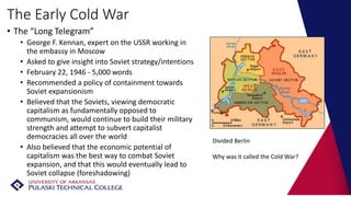 The Early Cold War
• The “Long Telegram”
• George F. Kennan, expert on the USSR working in
the embassy in Moscow
• Asked to give insight into Soviet strategy/intentions
• February 22, 1946 - 5,000 words
• Recommended a policy of containment towards
Soviet expansionism
• Believed that the Soviets, viewing democratic
capitalism as fundamentally opposed to
communism, would continue to build their military
strength and attempt to subvert capitalist
democracies all over the world
• Also believed that the economic potential of
capitalism was the best way to combat Soviet
expansion, and that this would eventually lead to
Soviet collapse (foreshadowing)
Divided Berlin
Why was it called the Cold War?
 