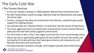 The Early Cold War
• The Truman Doctrine
• A civil war started in Greece in 1946 between Monarchists and Communists
• By 1947 Great Britain could no longer afford to help the Monarchists and asked
the US for help
• Truman, acting on the ideas of containment from Kennan, needed to gain public
support for helping Greece
• He used the idea of a “domino theory” to strike fear into the hearts of Americans
• The more aggressive form of containment envisioned by Truman would influence
policy for the next half-century (against communism)
• For all its force it was, in fact, very vague and much less of an actual foreign policy
• Many saw this as potentially getting the US into conflicts all over the world, and
forcing the US to ally with less-than-ideal governments and movements, just
because they were anti-communist
• His posturing was successful, though, and Congress passed aid to help Greece
 