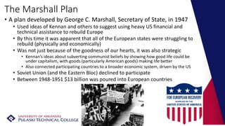 The Marshall Plan
• A plan developed by George C. Marshall, Secretary of State, in 1947
• Used ideas of Kennan and others to suggest using heavy US financial and
technical assistance to rebuild Europe
• By this time it was apparent that all of the European states were struggling to
rebuild (physically and economically)
• Was not just because of the goodness of our hearts, it was also strategic
• Kennan’s ideas about subverting communist beliefs by showing how good life could be
under capitalism, with goods (particularly American goods) making life better
• Also connected participating countries to a broader economic system, driven by the US
• Soviet Union (and the Eastern Bloc) declined to participate
• Between 1948-1951 $13 billion was poured into European countries
 