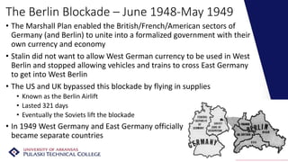 The Berlin Blockade – June 1948-May 1949
• The Marshall Plan enabled the British/French/American sectors of
Germany (and Berlin) to unite into a formalized government with their
own currency and economy
• Stalin did not want to allow West German currency to be used in West
Berlin and stopped allowing vehicles and trains to cross East Germany
to get into West Berlin
• The US and UK bypassed this blockade by flying in supplies
• Known as the Berlin Airlift
• Lasted 321 days
• Eventually the Soviets lift the blockade
• In 1949 West Germany and East Germany officially
became separate countries
 