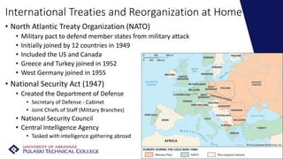 International Treaties and Reorganization at Home
• North Atlantic Treaty Organization (NATO)
• Military pact to defend member states from military attack
• Initially joined by 12 countries in 1949
• Included the US and Canada
• Greece and Turkey joined in 1952
• West Germany joined in 1955
• National Security Act (1947)
• Created the Department of Defense
• Secretary of Defense - Cabinet
• Joint Chiefs of Staff (Military Branches)
• National Security Council
• Central Intelligence Agency
• Tasked with intelligence gathering abroad
 