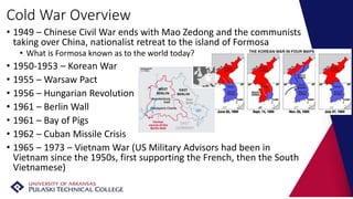 Cold War Overview
• 1949 – Chinese Civil War ends with Mao Zedong and the communists
taking over China, nationalist retreat to the island of Formosa
• What is Formosa known as to the world today?
• 1950-1953 – Korean War
• 1955 – Warsaw Pact
• 1956 – Hungarian Revolution
• 1961 – Berlin Wall
• 1961 – Bay of Pigs
• 1962 – Cuban Missile Crisis
• 1965 – 1973 – Vietnam War (US Military Advisors had been in
Vietnam since the 1950s, first supporting the French, then the South
Vietnamese)
 