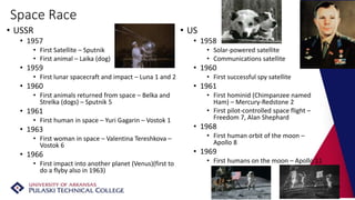 Space Race
• USSR
• 1957
• First Satellite – Sputnik
• First animal – Laika (dog)
• 1959
• First lunar spacecraft and impact – Luna 1 and 2
• 1960
• First animals returned from space – Belka and
Strelka (dogs) – Sputnik 5
• 1961
• First human in space – Yuri Gagarin – Vostok 1
• 1963
• First woman in space – Valentina Tereshkova –
Vostok 6
• 1966
• First impact into another planet (Venus)(first to
do a flyby also in 1963)
• US
• 1958
• Solar-powered satellite
• Communications satellite
• 1960
• First successful spy satellite
• 1961
• First hominid (Chimpanzee named
Ham) – Mercury-Redstone 2
• First pilot-controlled space flight –
Freedom 7, Alan Shephard
• 1968
• First human orbit of the moon –
Apollo 8
• 1969
• First humans on the moon – Apollo 11
 