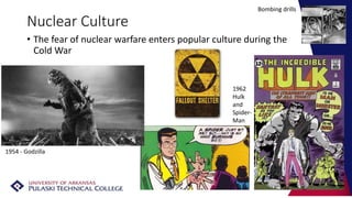 Nuclear Culture
• The fear of nuclear warfare enters popular culture during the
Cold War
1954 - Godzilla
1962
Hulk
and
Spider-
Man
Bombing drills
 