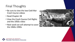 Final Thoughts
• Be sure to view the two Cold War
Crash Course videos
• Read Chapter 28
• View the Crash Course Civil Rights
and the 1950s video
• Next week we will attempt to cover
the 1960s-1990s
 