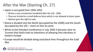 After the War (Starting Ch. 27)
• Japan is occupied from 1945-1952
• Wrote a new constitution (modeled after the US) - 1946
• They are limited to a small defense force which is not allowed to leave Japan
• Women gain the right to vote
• Korea is divided into the North (occupied by the USSR) and the South
(occupied by the US) – more on this to come
• While at the Potsdam Conference in July 1945 it became clear to
Truman that Stalin had no intentions of allowing free elections in
Eastern Europe
• Europe would be divided along east/west lines throughout the Cold
War
 