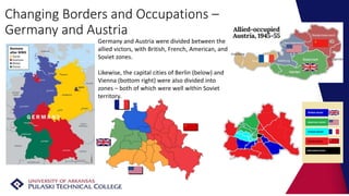 Changing Borders and Occupations –
Germany and Austria
Germany and Austria were divided between the
allied victors, with British, French, American, and
Soviet zones.
Likewise, the capital cities of Berlin (below) and
Vienna (bottom right) were also divided into
zones – both of which were well within Soviet
territory.
 