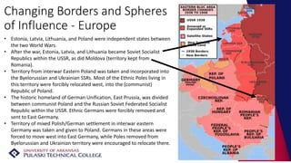 Changing Borders and Spheres
of Influence - Europe
• Estonia, Latvia, Lithuania, and Poland were independent states between
the two World Wars.
• After the war, Estonia, Latvia, and Lithuania became Soviet Socialist
Republics within the USSR, as did Moldova (territory kept from
Romania).
• Territory from interwar Eastern Poland was taken and incorporated into
the Byelorussian and Ukrainian SSRs. Most of the Ethnic Poles living in
this territory were forcibly relocated west, into the (communist)
Republic of Poland.
• The historic homeland of German Unification, East Prussia, was divided
between communist Poland and the Russian Soviet Federated Socialist
Republic within the USSR. Ethnic Germans were forcibly removed and
sent to East Germany.
• Territory of mixed Polish/German settlement in interwar eastern
Germany was taken and given to Poland. Germans in these areas were
forced to move west into East Germany, while Poles removed from
Byelorussian and Ukrainian territory were encouraged to relocate there.
 
