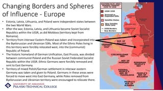 Changing Borders and Spheres
of Influence - Europe
• Estonia, Latvia, Lithuania, and Poland were independent states between
the two World Wars.
• After the war, Estonia, Latvia, and Lithuania became Soviet Socialist
Republics within the USSR, as did Moldova (territory kept from
Romania).
• Territory from interwar Eastern Poland was taken and incorporated into
the Byelorussian and Ukrainian SSRs. Most of the Ethnic Poles living in
this territory were forcibly relocated west, into the (communist)
Republic of Poland.
• The historic homeland of German Unification, East Prussia, was divided
between communist Poland and the Russian Soviet Federated Socialist
Republic within the USSR. Ethnic Germans were forcibly removed and
sent to East Germany.
• Territory of mixed Polish/German settlement in interwar eastern
Germany was taken and given to Poland. Germans in these areas were
forced to move west into East Germany, while Poles removed from
Byelorussian and Ukrainian territory were encouraged to relocate there.
 