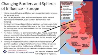 Changing Borders and Spheres
of Influence - Europe
• Estonia, Latvia, Lithuania, and Poland were independent states between
the two World Wars.
• After the war, Estonia, Latvia, and Lithuania became Soviet Socialist
Republics within the USSR, as did Moldova (territory kept from
Romania).
• Territory from interwar Eastern Poland was taken and incorporated into
the Byelorussian and Ukrainian SSRs. Most of the Ethnic Poles living in
this territory were forcibly relocated west, into the (communist)
Republic of Poland.
• The historic homeland of German Unification, East Prussia, was divided
between communist Poland and the Russian Soviet Federated Socialist
Republic within the USSR. Ethnic Germans were forcibly removed and
sent to East Germany.
• Territory of mixed Polish/German settlement in interwar eastern
Germany was taken and given to Poland. Germans in these areas were
forced to move west into East Germany, while Poles removed from
Byelorussian and Ukrainian territory were encouraged to relocate there.
This area was also taken from
Italy and given to Yugoslavia.
 
