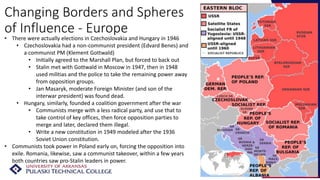 Changing Borders and Spheres
of Influence - Europe
• There were actually elections in Czechoslovakia and Hungary in 1946
• Czechoslovakia had a non-communist president (Edvard Benes) and
a communist PM (Klement Gottwald)
• Initially agreed to the Marshall Plan, but forced to back out
• Stalin met with Gottwald in Moscow in 1947, then in 1948
used militias and the police to take the remaining power away
from opposition groups.
• Jan Masaryk, moderate Foreign Minister (and son of the
interwar president) was found dead.
• Hungary, similarly, founded a coalition government after the war
• Communists merge with a less radical party, and use that to
take control of key offices, then force opposition parties to
merge and later, declared them illegal.
• Write a new constitution in 1949 modeled after the 1936
Soviet Union constitution.
• Communists took power in Poland early on, forcing the opposition into
exile. Romania, likewise, saw a communist takeover, within a few years
both countries saw pro-Stalin leaders in power.
 