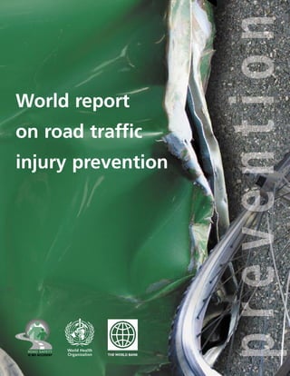 World report
on road traffic
injury prevention
Our roads, which are meant to take us places, often become venues of loss and sources of sorrow. Friends for
Life, India, appreciates and supports the initiative WHO is taking to make the world a safer, more responsible
place in which to live.
Anish Verghese Koshy, President, Friends for Life, Bangalore, India
We, the surviving relatives of the victims of road accidents, appreciate the initiative of WHO and the
publication of this report. It is wrong to place the responsibility for causing and preventing road crashes on
the driver only; we need to look at the vehicle and the road as well.
Ben-Zion Kryger, Chairman, Yad-Haniktafim, Israel
There are not many roads, there is a single road that extends across the length and breadth of our vast
planet. Each of us is responsible for a segment of that road. The road safety decisions that we make or do
not make, ultimately have the power to affect the lives of people everywhere. We are one road – one world.
Rochelle Sobel, President, Association for Safe International Road Travel, United States of America
The human suffering for victims and their families of road traffic–related injuries is incalculable. There are
endless repercussions: families break up; high counselling costs for the bereaved relatives; no income for a
family if a breadwinner is lost; and thousands of rands to care for injured and paralysed people. Drive Alive
greatly welcomes this report and strongly supports its recommendations.
Moira Winslow, Chairman, Drive Alive, South Africa
WHO has decided to tackle the root causes of road accidents, a global scourge characteristic of our
technological era, whose list of victims insidiously grows longer day by day. How many people die or are
injured? How many families have found themselves mourning, surrounded by indifference that is all too
common, as if this state of affairs were an unavoidable tribute society has to pay for the right to travel?
May this bold report by WHO, with the assistance of ofﬁcial organizations and voluntary associations,
lead to greater and genuine awareness, to effective decisions and to deeper concern on the part of road
users for the lives of others.
Jacques Duhayon, Administrator, Association de Parents pour la Protection des Enfants sur les Routes, Belgium
ISBN 92 4 156260 9
World
report
on
road
traffic
injury
prevention
 