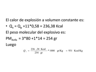 El calor de explosión a volumen constante es:
• Qv = Qp +11*0,58 = 236,38 Kcal
El peso molecular del explosivo es:
PMAnfo  = 3*80 +1*14 = 254 gr
Luego 
Kcal/Kg931gr/Kg1000*
gr254
Kcal38,236
==vQ
 