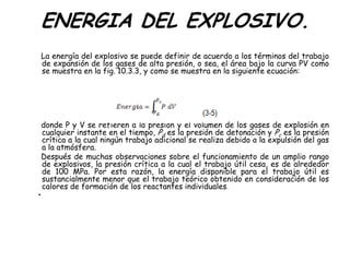ENERGIA DEL EXPLOSIVO.
La energía del explosivo se puede definir de acuerdo a los términos del trabajo
de expansión de los gases de alta presión, o sea, el área bajo la curva PV como
se muestra en la fig. 10.3.3, y como se muestra en la siguiente ecuación:
donde P y V se refieren a la presión y el volumen de los gases de explosión en
cualquier instante en el tiempo, Pd es la presión de detonación y Pc es la presión
crítica a la cual ningún trabajo adicional se realiza debido a la expulsión del gas
a la atmósfera.
Después de muchas observaciones sobre el funcionamiento de un amplio rango
de explosivos, la presión crítica a la cual el trabajo útil cesa, es de alrededor
de 100 MPa. Por esta razón, la energía disponible para el trabajo útil es
sustancialmente menor que el trabajo teórico obtenido en consideración de los
calores de formación de los reactantes individuales.
•
 