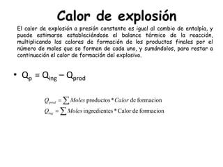 Calor de explosión
∑
∑
=
=
formaciondeCalor*esingredient
formacionde*productos
MolesQ
CalorMolesQ
ing
prod
El calor de explosión a presión constante es igual al cambio de entalpía, y
puede estimarse estableciéndose el balance térmico de la reacción,
multiplicando los calores de formación de los productos finales por el
número de moles que se forman de cada uno, y sumándolos, para restar a
continuación el calor de formación del explosivo.
• Qp = Qing – Qprod
 