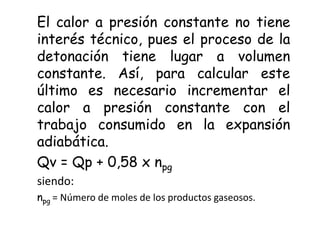 El calor a presión constante no tiene
interés técnico, pues el proceso de la
detonación tiene lugar a volumen
constante. Así, para calcular este
último es necesario incrementar el
calor a presión constante con el
trabajo consumido en la expansión
adiabática.
Qv = Qp + 0,58 x npg
siendo:
npg = Número de moles de los productos gaseosos.
 