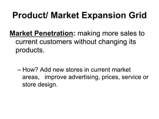 Product/ Market Expansion Grid
Market Penetration: making more sales to
current customers without changing its
products.
– How? Add new stores in current market
areas, improve advertising, prices, service or
store design.
 