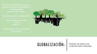 GLOBALIZACIÓN: Fenómeno de cambio en las
condiciones medio ambientales
INSTITUTO POLITÉCNICO NACIONAL
ESCUELA SUPERIOR DE COMERCIO Y
ADMINISTRACIÓN
UNIDAD SANTO TÓMAS
TECNOLOGÍAS DE LA INFORMACIÓN
ALUMNO: JESÚS JAIR MUÑOZ
MORALES
EQUIPO: 5
PRESENTACIÓN PARA LA ACTIVIDAD
INTEGRADORA
 