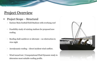 Project Overview
•   Project Scope – Structural
    o   Enclose Main football field Stadium with overhang roof


    o   Feasibility study of existing stadium for proposed new
        roofing.


    o   Roofing shall cantilever or alternate – no obstruction to
        view sight


    o   Aerodynamic roofing – direct incident wind outflow.


    o   Wind tunnel test / Computational Fluid Dynamic study to
        determine most suitable roofing profile.
 