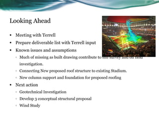 Looking Ahead

•   Meeting with Terrell
•   Prepare deliverable list with Terrell input
•   Known issues and assumptions
    o   Much of missing as built drawing contribute to site survey and on field
        investigation.
    o   Connecting New proposed roof structure to existing Stadium.
    o   New column support and foundation for proposed roofing
•   Next action
    o   Geotechnical Investigation
    o   Develop 3 conceptual structural proposal
    o   Wind Study
 