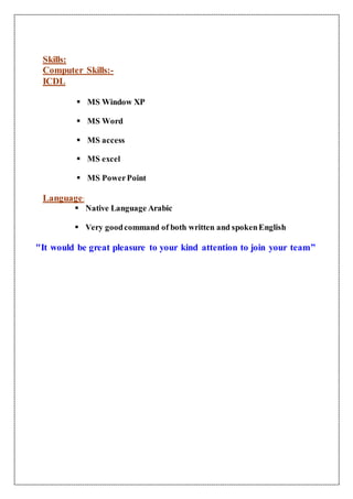 Skills:
Computer Skills:-
ICDL
 MS Window XP
 MS Word
 MS access
 MS excel
 MS PowerPoint
Language:
 Native Language Arabic
 Very goodcommand of both written and spokenEnglish
"It would be great pleasure to your kind attention to join your team”
 