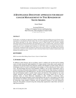 Health Informatics- An International Journal (HIIJ) Vol.2,No.3, August 2013
DOI: 10.5121/hiij.2013.2301 1
A KNOWLEDGE DISCOVERY APPROACH FOR BREAST
CANCER MANAGEMENT IN THE KINGDOM OF
SAUDI ARABIA
Asem Omari
Assistant Professor
College of Computer Science and Engineering
Hail University, Hail, Kingdom of Saudi Arabia
a.omari@uoh.edu.sa
ABSTRACT
In this paper, we introduce an approach to improve and support decision-making process for breast cancer
management in the Kingdom of Saudi Arabia. This can be accomplished by applying different association
rule mining algorithms on the cancer information system in Saudi Arabia. It also provides valuable
information about predicted distribution and segmentation of cancer in Saudi Arabia, which may be linked
to possible risk factors. From the extracted patterns, the information need to be considered in the decision-
making process can be identiﬁed and recognized as well, which yields to knowledge based decisions.
Consequently, identifying health risk behaviors among target group of patients and adopting interventional
and preventive measures can be initiated in order to decrease breast cancer incidence and prevalence and
ultimately the health care costs.
KEYWORDS
KDD, Association Rule Mining, Breast Cancer, Cancer in Saudi Arabia
1. INTRODUCTION
In addition to heart diseases and car accidents, cancer is ranked to be one the top five leading
causes of death among the Saudi population [1]. Large amount of data about cancer patients are
collected in the national Saudi Cancer Registry (SCR) in the Kingdom of Saudi Arabia. Effective
technologies need to be used to participate in preventing or at least reducing new breast cancer
cases. The Knowledge Discovery from Databases (KDD) is one of those technologies used to
extract interesting information from databases or data warehouses [2]. Data mining is considered
the most important part in the KDD process provide tools for automated learning from historical
data and developing models to predict future trends and behaviors. Data mining has two main
models; predictive and descriptive models. Predictive data mining model tries to find out
unknown values or future behaviours depending on other variables or historical values.
Descriptive data mining techniques extract useful patterns that can give a description of the mined
data and find out attributes and properties of the data. For example, in a hospital database, it may
be found that a large number of patients, who are infected by disease A, are also infected by
disease B. The patterns extracted using data mining help organizations make better and knowl-
edge based decisions.
 