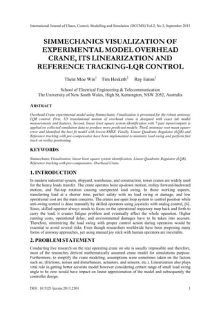 International Journal of Chaos, Control, Modelling and Simulation (IJCCMS) Vol.2, No.3, September 2013
DOI : 10.5121/ijccms.2013.2301 1
SIMMECHANICS VISUALIZATION OF
EXPERIMENTAL MODEL OVERHEAD
CRANE, ITS LINEARIZATION AND
REFERENCE TRACKING-LQR CONTROL
Thein Moe Win1
Tim Hesketh2
Ray Eaton3
School of Electrical Engineering & Telecommunication
The University of New South Wales, High St, Kensington, NSW 2052, Australia
ABSTRACT
Overhead Crane experimental model using Simmechanic Visualization is presented for the robust antisway
LQR control. First, 1D translational motion of overhead crane is designed with exact lab model
measurements and features. Second, linear least square system identification with 7 past inputs/outputs is
applied on collected simulation data to produce more predicted models. Third, minimize root mean square
error and identified the best fit model with lowest RMSE. Finally, Linear Quadratic Regulator (LQR) and
Reference tracking with pre-compensator have been implemented to minimize load swing and perform fast
track on trolley positioning.
KEYWORDS
Simmechanic Visualization, linear least square system identification, Linear Quadratic Regulator (LQR),
Reference tracking with pre-compensator, Overhead Crane.
1. INTRODUCTION
In modern industrial system, shipyard, warehouse, and construction, tower cranes are widely used
for the heavy loads transfer. The crane operates hoist up-down motion, trolley forward-backward
motion, and flat-top rotation causing unexpected load swing. In those working aspects,
transferring load at a shorter time, perfect safety with no load swing or damage, and low
operational cost are the main concerns. The cranes use open loop system to control position while
anti-swing control is done manually by skilled operators using joysticks with analog control, [6].
Since, skilled operator always needs to focus on the operational trajectory map back and forth to
carry the load, it creates fatigue problem and eventually affect the whole operation. Higher
running costs, operational delay, and environmental damages have to be taken into account.
Therefore, minimizing the load swing with proper control action during operation would be
essential to avoid several risks. Even though researchers worldwide have been proposing many
forms of anisway approaches, yet using manual joy stick with human operators are inevitable.
2. PROBLEM STATEMENT
Conducting live research on the real operating crane on site is usually impossible and therefore,
most of the researches derived mathematically assumed crane model for simulations purpose.
Furthermore, to simplify the crane modeling, assumptions were sometimes taken on the factors
such as; (frictions, noises and disturbances, actuators, and sensors, etc.). Linearization also plays
vital role in getting better accurate model however considering certain range of small load swing
angle to be zero would have impact on linear approximation of the model and subsequently the
controller design.
 