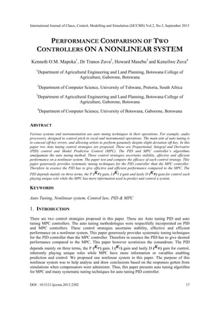 International Journal of Chaos, Control, Modelling and Simulation (IJCCMS) Vol.2, No.3, September 2013
DOI : 10.5121/ijccms.2013.2302 17
PERFORMANCE COMPARISON OF TWO
CONTROLLERS ON A NONLINEAR SYSTEM
Kenneth O.M. Mapoka1
, Dr Tranos Zuva2
, Howard Masebu3
and Keneilwe Zuva4
1
Department of Agricultural Engineering and Land Planning, Botswana College of
Agriculture, Gaborone, Botswana
2
Department of Computer Science, University of Tshwane, Pretoria, South Africa
3
Department of Agricultural Engineering and Land Planning, Botswana College of
Agriculture, Gaborone, Botswana
4
Department of Computer Science, University of Botswana, Gaborone, Botswana
ABSTRACT
Various systems and instrumentation use auto tuning techniques in their operations. For example, audio
processors, designed to control pitch in vocal and instrumental operations. The main aim of auto tuning is
to conceal off-key errors, and allowing artists to perform genuinely despite slight deviation off-key. In this
paper two Auto tuning control strategies are proposed. These are Proportional, Integral and Derivative
(PID) control and Model Predictive Control (MPC). The PID and MPC controller’s algorithms
amalgamate the auto tuning method. These control strategies ascertains stability, effective and efficient
performance on a nonlinear system. The paper test and compare the efficacy of each control strategy. This
paper generously provides systematic tuning techniques for the PID controller than the MPC controller.
Therefore in essence the PID has to give effective and efficient performance compared to the MPC. The
PID depends mainly on three terms, the P ( ) gain, I ( ) gain and lastly D ( ) gain for control each
playing unique role while the MPC has more information used to predict and control a system.
KEYWORDS
Auto Tuning, Nonlinear system, Control law, PID & MPC
1. INTRODUCTION
There are two control strategies proposed in this paper. These are Auto tuning PID and auto
tuning MPC controllers. The auto tuning methodologies were respectfully incorporated on PID
and MPC controllers. These control strategies ascertains stability, effective and efficient
performance on a nonlinear system. This paper generously provides systematic tuning techniques
for the PID controller than the MPC controller. Therefore in essence the PID has to give desired
performance compared to the MPC. This paper however scrutinizes the conundrum. The PID
depends mainly on three terms, the P ( ) gain, I ( ) gain and lastly D ( ) gain for control,
inherently playing unique roles while MPC have more information or variables enabling
prediction and control. We proposed one nonlinear system in this paper. The purpose of this
nonlinear system was to help analyse and draw conclusions based on the responses gotten from
simulations when compensators were administer. Thus, this paper presents auto tuning algorithm
for MPC and many systematic tuning techniques for auto tuning PID controller.
 