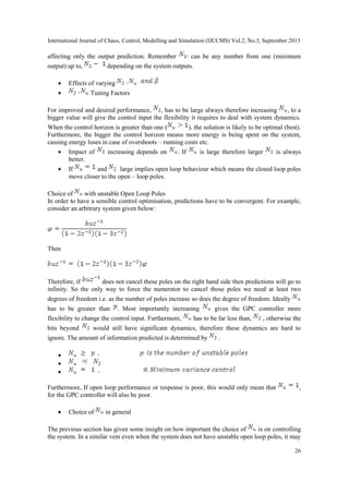 International Journal of Chaos, Control, Modelling and Simulation (IJCCMS) Vol.2, No.3, September 2013
26
affecting only the output prediction. Remember can be any number from one (minimum
output) up to, depending on the system outputs.
 Effects of varying
 Tuning Factors
For improved and desired performance, , has to be large always therefore increasing , to a
bigger value will give the control input the flexibility it requires to deal with system dynamics.
When the control horizon is greater than one ( ), the solution is likely to be optimal (best).
Furthermore, the bigger the control horizon means more energy is being spent on the system,
causing energy loses in case of overshoots – running costs etc.
 Impact of increasing depends on . If is large therefore larger is always
better.
 If and large implies open loop behaviour which means the closed loop poles
move closer to the open – loop poles.
Choice of with unstable Open Loop Poles
In order to have a sensible control optimisation, predictions have to be convergent. For example,
consider an arbitrary system given below:
Then
Therefore, if does not cancel these poles on the right hand side then predictions will go to
infinity. So the only way to force the numerator to cancel those poles we need at least two
degrees of freedom i.e. as the number of poles increase so does the degree of freedom. Ideally
has to be greater than . Most importantly increasing gives the GPC controller more
flexibility to change the control input. Furthermore, has to be far less than, , otherwise the
bits beyond would still have significant dynamics, therefore these dynamics are hard to
ignore. The amount of information predicted is determined by .



Furthermore, If open loop performance or response is poor, this would only mean that ,
for the GPC controller will also be poor.
 Choice of in general
The previous section has given some insight on how important the choice of is on controlling
the system. In a similar vein even when the system does not have unstable open loop poles, it may
 