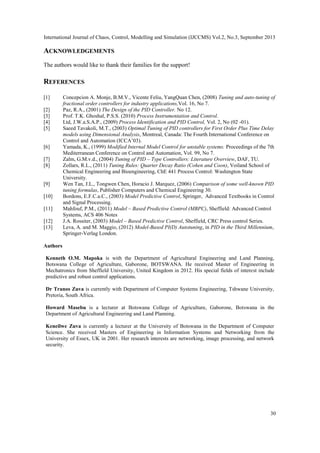 International Journal of Chaos, Control, Modelling and Simulation (IJCCMS) Vol.2, No.3, September 2013
30
ACKNOWLEDGEMENTS
The authors would like to thank their families for the support!
REFERENCES
[1] Concepcion A. Monje, B.M.V., Vicente Feliu, YangQuan Chen, (2008) Tuning and auto-tuning of
fractional order controllers for industry applications,Vol. 16, No 7.
[2] Paz, R.A., (2001) The Design of the PID Controller. No 12.
[3] Prof. T.K. Ghoshal, P.S.S. (2010) Process Instrumentation and Control.
[4] Ltd, J.W.a.S.A.P., (2009) Process Identification and PID Control, Vol. 2, No (02 -01).
[5] Saeed Tavakoli, M.T., (2003) Optimal Tuning of PID controllers for First Order Plus Time Delay
models using Dimensional Analysis, Montreal, Canada: The Fourth International Conference on
Control and Automation (ICCA‟03).
[6] Yamada, K., (1999) Modified Internal Model Control for unstable systems. Proceedings of the 7th
Mediterranean Conference on Control and Automation, Vol. 99, No 7.
[7] Zalm, G.M.v.d., (2004) Tuning of PID – Type Controllers: Literature Overview, DAF, TU.
[8] Zollars, R.L., (2011) Tuning Rules: Quarter Decay Ratio (Cohen and Coon), Voiland School of
Chemical Engineering and Bioengineering, ChE 441 Process Control: Washington State
University.
[9] Wen Tan, J.L., Tongwen Chen, Horacio J. Marquez, (2006) Comparison of some well-known PID
tuning formulas, Publisher Computers and Chemical Engineering 30.
[10] Bordons, E.F.C.a.C., (2003) Model Predictive Control, Springer, Advanced Textbooks in Control
and Signal Processing.
[11] Mahfouf, P.M., (2011) Model – Based Predictive Control (MBPC), Sheffield: Advanced Control
Systems, ACS 406 Notes
[12] J.A. Rossiter, (2003) Model – Based Predictive Control, Sheffield, CRC Press control Series.
[13] Leva, A. and M. Maggio, (2012) Model-Based PI(D) Autotuning, in PID in the Third Millennium,
Springer-Verlag London.
Authors
Kenneth O.M. Mapoka is with the Department of Agricultural Engineering and Land Planning,
Botswana College of Agriculture, Gaborone, BOTSWANA. He received Master of Engineering in
Mechatronics from Sheffield University, United Kingdom in 2012. His special fields of interest include
predictive and robust control applications.
Dr Tranos Zuva is currently with Department of Computer Systems Engineering, Tshwane University,
Pretoria, South Africa.
Howard Masebu is a lecturer at Botswana College of Agriculture, Gaborone, Botswana in the
Department of Agricultural Engineering and Land Planning.
Keneilwe Zuva is currently a lecturer at the University of Botswana in the Department of Computer
Science. She received Masters of Engineering in Information Systems and Networking from the
University of Essex, UK in 2001. Her research interests are networking, image processing, and network
security.
 